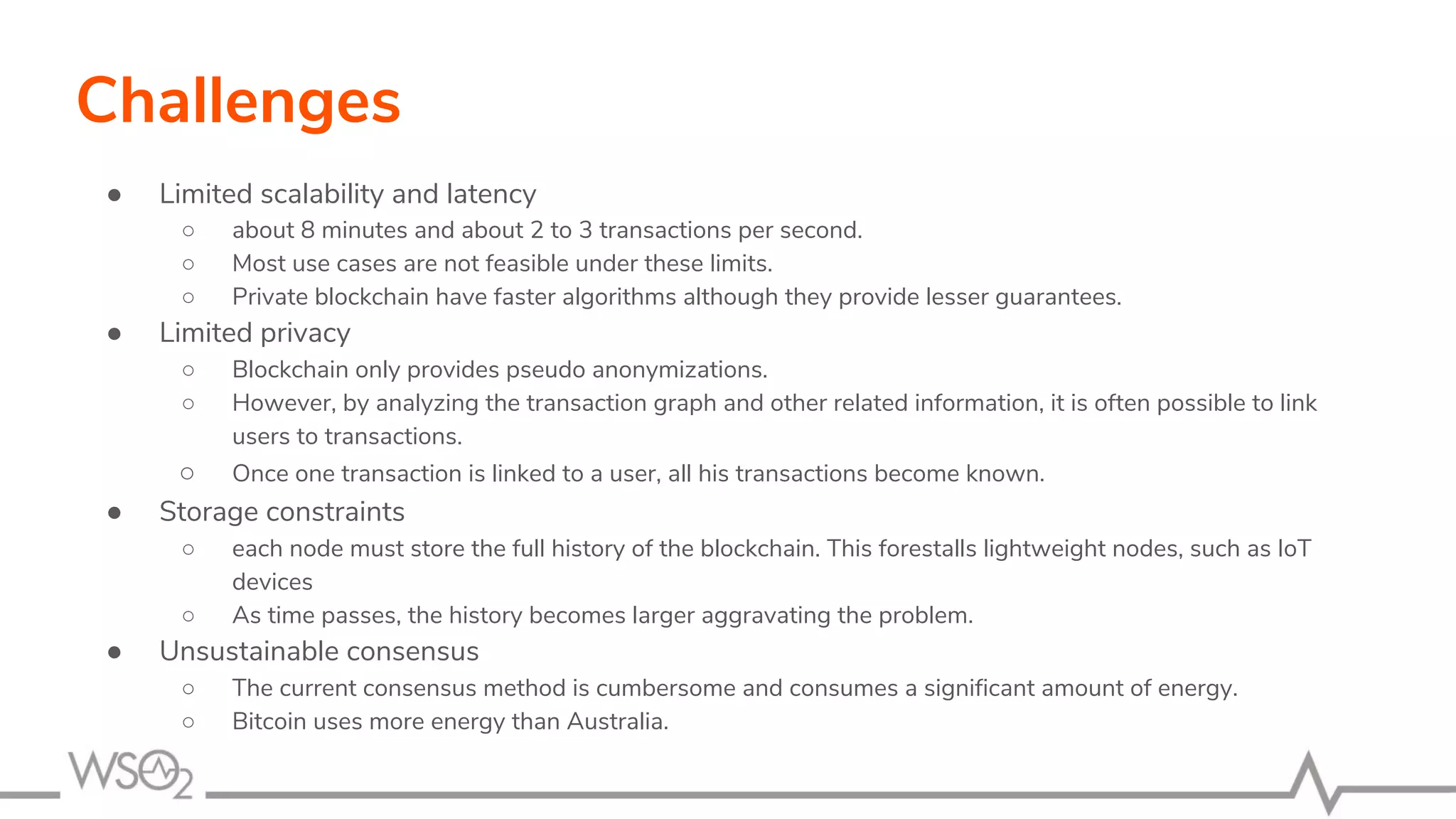 Challenges
● Limited scalability and latency
○ about 8 minutes and about 2 to 3 transactions per second.
○ Most use cases are not feasible under these limits.
○ Private blockchain have faster algorithms although they provide lesser guarantees.
● Limited privacy
○ Blockchain only provides pseudo anonymizations.
○ However, by analyzing the transaction graph and other related information, it is often possible to link
users to transactions.
○ Once one transaction is linked to a user, all his transactions become known.
● Storage constraints
○ each node must store the full history of the blockchain. This forestalls lightweight nodes, such as IoT
devices
○ As time passes, the history becomes larger aggravating the problem.
● Unsustainable consensus
○ The current consensus method is cumbersome and consumes a significant amount of energy.
○ Bitcoin uses more energy than Australia.
 