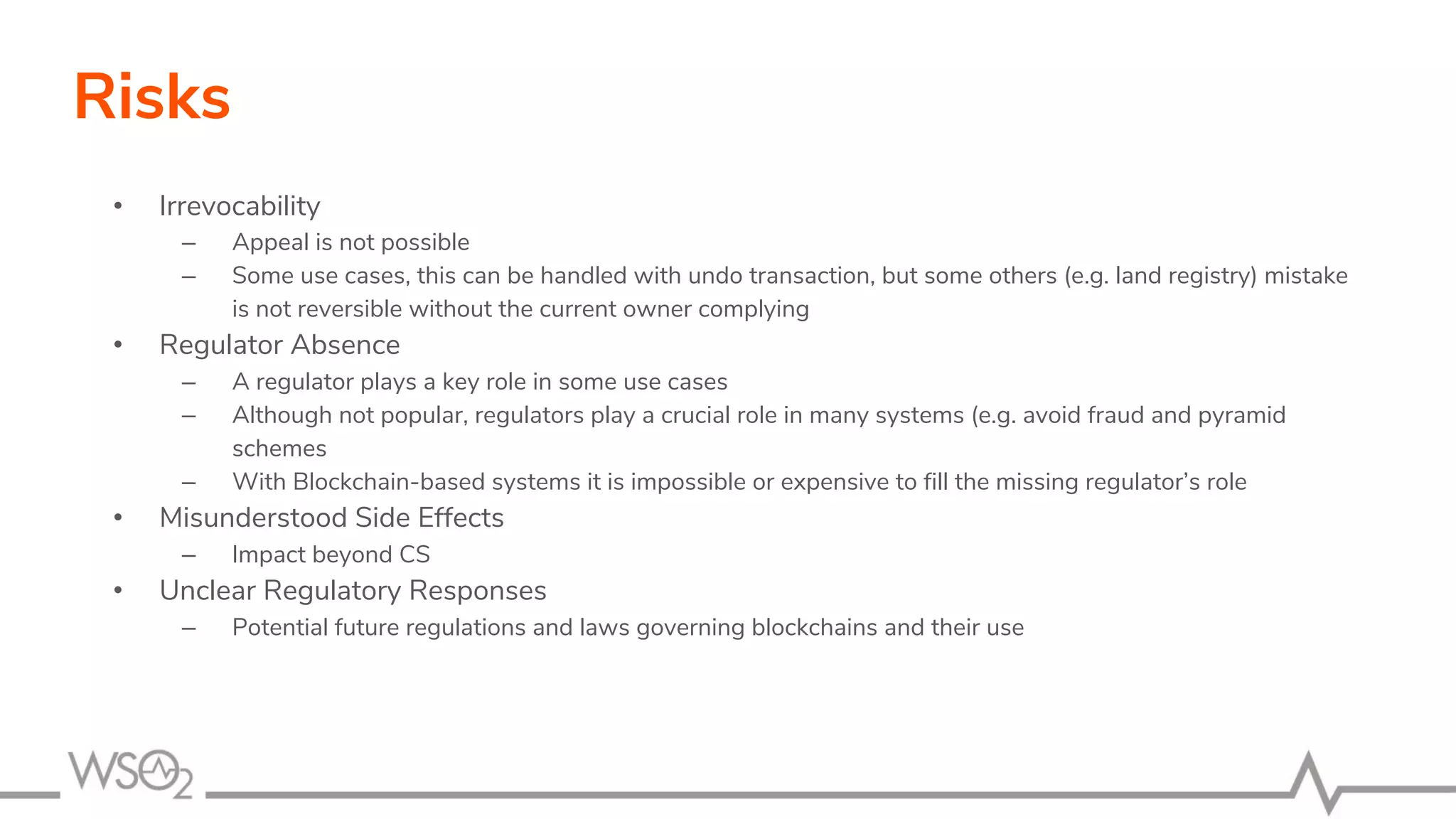 Risks
• Irrevocability
– Appeal is not possible
– Some use cases, this can be handled with undo transaction, but some others (e.g. land registry) mistake
is not reversible without the current owner complying
• Regulator Absence
– A regulator plays a key role in some use cases
– Although not popular, regulators play a crucial role in many systems (e.g. avoid fraud and pyramid
schemes
– With Blockchain-based systems it is impossible or expensive to fill the missing regulator’s role
• Misunderstood Side Effects
– Impact beyond CS
• Unclear Regulatory Responses
– Potential future regulations and laws governing blockchains and their use
 