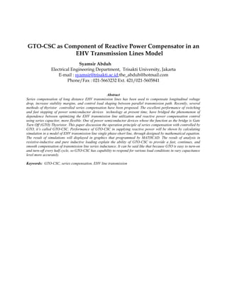 GTO-CSC as Component of Reactive Power Compensator in an
EHV Transmission Lines Model
Syamsir Abduh
Electrical Engineering Department, Trisakti University, Jakarta
E-mail : syamsir@trisakti.ac.id;the_abduh@hotmail.com
Phone/Fax : 021-5663232 Ext. 421/021-5605841
Abstract
Series compensation of long distance EHV transmission lines has been used to compensate longitudinal voltage
drop, increase stability margins, and control load shaping between parallel transmission path. Recently, several
methods of thyristor controlled series compensation have been proposed. The excellent performance of switching
and fast stepping of power semiconductor devices technology at present time, have bridged the phenomenon of
dependence between optimizing the EHV transmission line utilization and reactive power compensation control
using series capacitor, more flexible. One of power semiconductor devices whose the function as the bridge is Gate
Turn Off (GTO) Thysristor. This paper discussion the operation principle of series compensation with controlled by
GTO, it’s called GTO-CSC. Performance of GTO-CSC in supplying reactive power will be shown by calculating
simulation in a model of EHV transmission line single phase-short line, through designed by mathematical equation.
The result of simulations will displayed in graphics that programmed by MATHCAD. The result of analysis in
resistive-inductive and pure inductive loading explain the ability of GTO-CSC to provide a fast, continues, and
smooth compensation of transmission line series inductance. It can be said like that because GTO is easy to turn-on
and turn-off every half cycle, so GTO-CSC has capability to respond for various load conditions in vary capacitance
level more accurately.
Keywords: GTO-CSC, series compensation, EHV line transmission
 