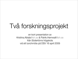 Två forskningsprojekt
                 en kort presentation av
  Kristina.Abiala@sh.se & Patrik.Hernwall@sh.se
               från Södertörns högskola
      vid ett lunchmöte på DSV 16 april 2009
 