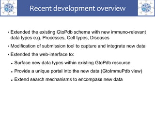 • Extended the existing GtoPdb schema with new immuno-relevant
data types e.g. Processes, Cell types, Diseases
• Modification of submission tool to capture and integrate new data
• Extended the web-interface to:
 Surface new data types within existing GtoPdb resource
 Provide a unique portal into the new data (GtoImmuPdb view)
 Extend search mechanisms to encompass new data
Recent development overview
 