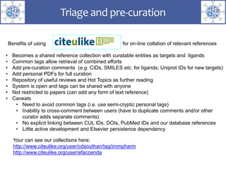 Triage and pre-curation
• Becomes a shared reference collection with curatable entities as targets and ligands
• Common tags allow retrieval of combined efforts
• Add pre-curation comments (e.g. CIDs, SMILES etc. for ligands; Uniprot IDs for new targets)
• Add personal PDFs for full curation
• Repository of useful reviews and Hot Topics as further reading
• System is open and tags can be shared with anyone
• Not restricted to papers (can add any form of text reference)
• Caveats
• Need to avoid common tags (i.e. use semi-cryptic personal tags)
• Inability to cross-comment between users (have to duplicate comments and/or other
curator adds separate comments)
• No explicit linking between CUL IDs, DOIs, PubMed IDs and our database references
• Little active development and Elsevier persistence dependency
Benefits of using for on-line collation of relevant references
Your can see our collections here:
http://www.citeulike.org/user/cdsouthan/tag/immpharm
http://www.citeulike.org/user/efaccenda
 