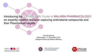 Introducing the IUPHAR/MMV Guide to MALARIA PHARMACOLOGY:
an expertly curated resource capturing antimalarial compounds and
their Plasmodium targets
Jane Armstrong
Wednesday 11th December 2019
Glasgow-Edinburgh Malaria Meeting
 