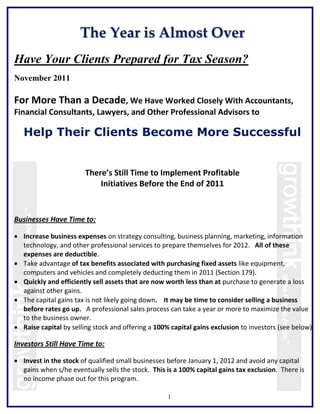 The Year is Almost Over
Have Your Clients Prepared for Tax Season?
November 2011

For More Than a Decade, We Have Worked Closely With Accountants,
Financial Consultants, Lawyers, and Other Professional Advisors to

   Help Their Clients Become More Successful


                        There’s Still Time to Implement Profitable
                            Initiatives Before the End of 2011


Businesses Have Time to:

 Increase business expenses on strategy consulting, business planning, marketing, information
  technology, and other professional services to prepare themselves for 2012. All of these
  expenses are deductible.
 Take advantage of tax benefits associated with purchasing fixed assets like equipment,
  computers and vehicles and completely deducting them in 2011 (Section 179).
 Quickly and efficiently sell assets that are now worth less than at purchase to generate a loss
  against other gains.
 The capital gains tax is not likely going down. It may be time to consider selling a business
  before rates go up. A professional sales process can take a year or more to maximize the value
  to the business owner.
 Raise capital by selling stock and offering a 100% capital gains exclusion to investors (see below).

Investors Still Have Time to:

 Invest in the stock of qualified small businesses before January 1, 2012 and avoid any capital
  gains when s/he eventually sells the stock. This is a 100% capital gains tax exclusion. There is
  no income phase out for this program.

                                                    1
 