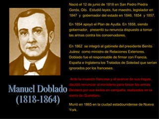 Nació el 12 de junio de 1818 en San Pedro Piedra Gorda, Gto.  Estudió leyes, fue maestro, legislador en 1847  y  gobernador del estado en 1846, 1854  y 1857.  En 1854 apoyó el Plan de Ayutla. En 1858, siendo gobernador,  presentó su renuncia dispuesto a tomar las armas contra los conservadores.  En 1862  se integró al gabinete del presidente Benito Juárez  como ministro de Relaciones Exteriores.  Doblado fue el responsable de firmar con Francia, España e Inglaterra los Tratados de Soledad que serían ignorados por los franceses. Ante la invasión francesa y el avance de sus tropas, decidió renunciar al ministerio para tomar las armas. Destacó por sus éxitos en campaña, realizados en la sierra de Querétaro. Murió en 1865 en la ciudad estadounidense de Nueva York.  Manuel Doblado (1818-1864) 