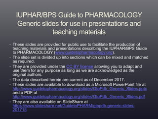 IUPHAR/BPS Guide to PHARMACOLOGY
Generic slides for use in presentations and
teaching materials
• These slides are provided for public use to facilitate the production of
teaching materials and presentations describing the IUPHAR/BPS Guide
to PHARMACOLOGY (www.guidetopharmacology.org).
• The slide set is divided up into sections which can be mixed and matched
as required.
• They are provided under the CC BY license allowing you to adapt and
use them for any purpose as long as we are acknowledged as the
original authors.
• The data described herein are current as of December 2017.
• These slides are available to download as a Microsoft PowerPoint file at
http://www.guidetopharmacology.org/slides/GtoPdb_Generic_Slides.pptx
and a PDF at
http://www.guidetopharmacology.org/slides/GtoPdb_Generic_Slides.pdf
• They are also available on SlideShare at
https://www.slideshare.net/GuidetoPHARM/gtopdb-generic-slides-
201718
 