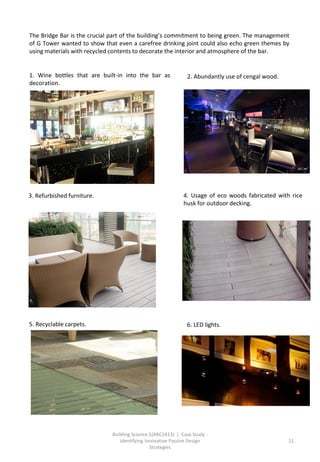 Building Science 1(ARC2413) | Case Study :
Identifying Innovative Passive Design
Strategies
11
The Bridge Bar is the crucial part of the building’s commitment to being green. The management
of G Tower wanted to show that even a carefree drinking joint could also echo green themes by
using materials with recycled contents to decorate the interior and atmosphere of the bar.
1. Wine bottles that are built-in into the bar as
decoration.
2. Abundantly use of cengal wood.
3. Refurbished furniture. 4. Usage of eco woods fabricated with rice
husk for outdoor decking.
5. Recyclable carpets. 6. LED lights.
 