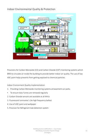 Building Science 1(ARC2413) | Case Study :
Identifying Innovative Passive Design
Strategies
12
Provisions for Carbon Monoxide (CO) and Carbon Dioxide (CO²) monitoring systems which
BMS to circulate air inside the building to provide better indoor air quality. The use of low
VOC paint helps prevents from getting exposed to chemical particles.
Indoor Environment Quality Implementation:
1. Providing Carbon Monoxide monitoring systems at basement car parks.
• To ensure toxic fumes are removed regularly
2. Carbon Dioxide sensors are available at all AHUs
3. Fluorescent luminaries’ c/w high frequency ballast
4. Use of VOC paint and wallpaper
5. Provision for Refrigerant leak detection system
Indoor Environmental Quality & Protection
 