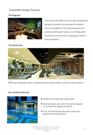 Building Science 1(ARC2413) | Case Study :
Identifying Innovative Passive Design
Strategies
13
The Bridge Bar
The Element Gym
 An eco-friendly gym which incorporate the principles of green-living in its fitness regime.
Ensconced in the 28th Floor of G Tower Building the
feeling of a private home pervades the stylishly
décor of a Bridge Bar. The outlet showcases and
profile something as frivolous as a drinking outlet
could echo a commitment to ‘going green’ both in
theme and décor.
 Heated infinity pool with salted water
 Slat chlorinators are used in this swimming pool
to minimize the usage of chemicals
 Thus, this will improve the water quality and
good environmental impact
Eco- Friendly Infinity Pool
Sustainable Design Features
 