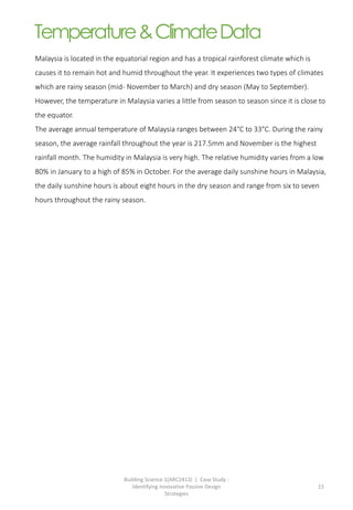 Building Science 1(ARC2413) | Case Study :
Identifying Innovative Passive Design
Strategies
15
Malaysia is located in the equatorial region and has a tropical rainforest climate which is
causes it to remain hot and humid throughout the year. It experiences two types of climates
which are rainy season (mid- November to March) and dry season (May to September).
However, the temperature in Malaysia varies a little from season to season since it is close to
the equator.
The average annual temperature of Malaysia ranges between 24°C to 33°C. During the rainy
season, the average rainfall throughout the year is 217.5mm and November is the highest
rainfall month. The humidity in Malaysia is very high. The relative humidity varies from a low
80% in January to a high of 85% in October. For the average daily sunshine hours in Malaysia,
the daily sunshine hours is about eight hours in the dry season and range from six to seven
hours throughout the rainy season.
Temperature&ClimateData
 