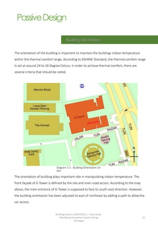 Building Science 1(ARC2413) | Case Study :
Identifying Innovative Passive Design
Strategies
22
PassiveDesign
The orientation of the building is important to maintain the buildings indoor temperature
within the thermal comfort range. According to ASHRAE Standard, the thermal comfort range
Is set at around 24 to 26 Degree Celsius. In order to achieve thermal comfort, there are
several criteria that should be noted.
The orientation of building plays important role in manipulating indoor temperature. The
front façade of G Tower is defined by the site and main road access. According to the map
above, the main entrance of G-Tower is supposed to face to south-east direction. However,
the building orientation has been adjusted to east of northeast by adding a path to allow the
car access.
Diagram 5.1 : Building Orientation on
Site
N
 