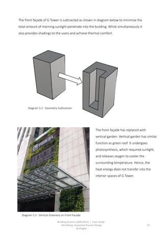Building Science 1(ARC2413) | Case Study :
Identifying Innovative Passive Design
Strategies
23
The front façade of G Tower is subtracted as shown in diagram below to minimize the
total amount of morning sunlight penetrate into the building. While simultaneously it
also provides shadings to the users and achieve thermal comfort.
The front façade has replaced with
vertical garden. Vertical garden has similar
function as green roof. It undergoes
photosynthesis, which required sunlight,
and releases oxygen to cooler the
surrounding temperature. Hence, the
heat energy does not transfer into the
interior spaces of G Tower.
Diagram 5.3 : Vertical Greenery on Front Facade
Diagram 5.2 : Geometry Subtraction
 