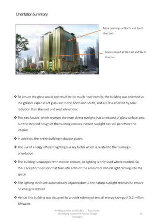 Building Science 1(ARC2413) | Case Study :
Identifying Innovative Passive Design
Strategies
26
 To ensure the glass would not result in too much heat transfer, the building was oriented so
the greater expanses of glass are to the north and south, and are less affected by solar
radiation than the east and west elevations.
 The east facade, which receives the most direct sunlight, has a reduced of glass surface area,
but the stepped design of the building ensures indirect sunlight can still penetrate the
interior.
 In addition, the entire building is double glazed.
 The use of energy-efficient lighting is a key factor which is related to the building’s
orientation.
 The building is equipped with motion sensors, so lighting is only used where needed. So,
there are photo sensors that take into account the amount of natural light coming into the
space
 The lighting levels are automatically adjusted due to the natural sunlight received to ensure
no energy is wasted.
 Hence, this building was designed to provide estimated annual energy savings of 5.2 million
kilowatts.
More openings at North and South
direction
Glass reduced at the East and West
direction
OrientationSummary
 