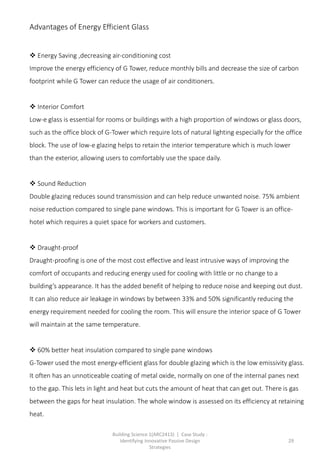 Building Science 1(ARC2413) | Case Study :
Identifying Innovative Passive Design
Strategies
29
Advantages of Energy Efficient Glass
 Energy Saving ,decreasing air-conditioning cost
Improve the energy efficiency of G Tower, reduce monthly bills and decrease the size of carbon
footprint while G Tower can reduce the usage of air conditioners.
 Interior Comfort
Low-e glass is essential for rooms or buildings with a high proportion of windows or glass doors,
such as the office block of G-Tower which require lots of natural lighting especially for the office
block. The use of low-e glazing helps to retain the interior temperature which is much lower
than the exterior, allowing users to comfortably use the space daily.
 Sound Reduction
Double glazing reduces sound transmission and can help reduce unwanted noise. 75% ambient
noise reduction compared to single pane windows. This is important for G Tower is an office-
hotel which requires a quiet space for workers and customers.
 Draught-proof
Draught-proofing is one of the most cost effective and least intrusive ways of improving the
comfort of occupants and reducing energy used for cooling with little or no change to a
building’s appearance. It has the added benefit of helping to reduce noise and keeping out dust.
It can also reduce air leakage in windows by between 33% and 50% significantly reducing the
energy requirement needed for cooling the room. This will ensure the interior space of G Tower
will maintain at the same temperature.
 60% better heat insulation compared to single pane windows
G-Tower used the most energy-efficient glass for double glazing which is the low emissivity glass.
It often has an unnoticeable coating of metal oxide, normally on one of the internal panes next
to the gap. This lets in light and heat but cuts the amount of heat that can get out. There is gas
between the gaps for heat insulation. The whole window is assessed on its efficiency at retaining
heat.
 
