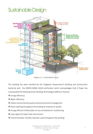 Building Science 1(ARC2413) | Case Study :
Identifying Innovative Passive Design
Strategies
7
SustainableDesign
The building has been certified by the Singapore Government’s Building and Construction
Authority with the GREEN MARK GOLD certification which acknowledges that G Tower has
incorporated the following Green Building Technologies (GBTs) to improve:
 Energy efficiency
 Water efficiency
 Indoor environmental quality and environmental management
 Green planting throughout the building to improve air quality
 Energy efficient chilled water air-con centralized air conditioning
 Low e-glass for lower heat transmission
 Environmentally- friendly materials used throughout the building
Diagram 2.1 : Sustainability Process
 