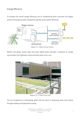 Building Science 1(ARC2413) | Case Study :
Identifying Innovative Passive Design
Strategies
8
Energy Efficiency
To increase the overall energy efficiency, the air conditioning which consumes the largest
amount of energy has been replaced to operate at low system efficiency.
Motion and photo sensors have also been added which promote a reduction in energy
consumption from lighting in various facilities when not in use.
The use of greenery in landscaping, green roof can assist in alleviating urban heat islands
through shading and evaporative cooling.
Diagram 3.1 : Motion Sensors Process
Diagram 3.2 : G Tower Green Roof
 