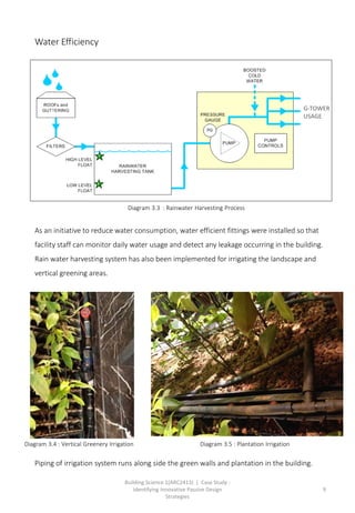 Building Science 1(ARC2413) | Case Study :
Identifying Innovative Passive Design
Strategies
9
Water Efficiency
As an initiative to reduce water consumption, water efficient fittings were installed so that
facility staff can monitor daily water usage and detect any leakage occurring in the building.
Rain water harvesting system has also been implemented for irrigating the landscape and
vertical greening areas.
Piping of irrigation system runs along side the green walls and plantation in the building.
G-TOWER
USAGE
Diagram 3.3 : Rainwater Harvesting Process
Diagram 3.4 : Vertical Greenery Irrigation Diagram 3.5 : Plantation Irrigation
 