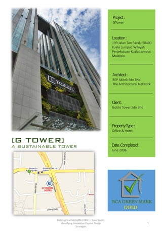 Building Science 1(ARC2413) | Case Study :
Identifying Innovative Passive Design
Strategies
1
[G TOWER]
a sustainable tower
Architect:
BEP Akitek Sdn Bhd
The Architectural Network
Project:
GTower
Location:
199 Jalan Tun Razak, 50400
Kuala Lumpur, Wilayah
Persekutuan Kuala Lumpur,
Malaysia
Client:
Goldis Tower Sdn Bhd
PropertyType:
Office & Hotel
Date Completed:
June 2006
 