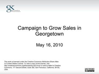 Campaign to Grow Sales in Georgetown May 16, 2010 This work is licensed under the Creative Commons Attribution-Share Alike 3.0 United States License. To view a copy of this license, visit http://creativecommons.org/licenses/by-sa/3.0/us/ or send a letter to Creative Commons, 171 Second Street, Suite 300, San Francisco, California, 94105, USA. 