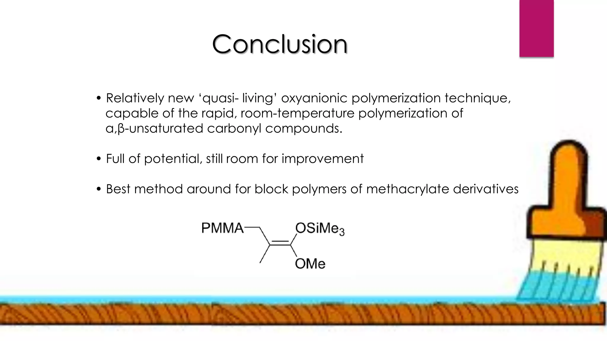 Conclusion
• Relatively new ‘quasi- living’ oxyanionic polymerization technique,
capable of the rapid, room-temperature polymerization of
α,β-unsaturated carbonyl compounds.
• Full of potential, still room for improvement
• Best method around for block polymers of methacrylate derivatives
 