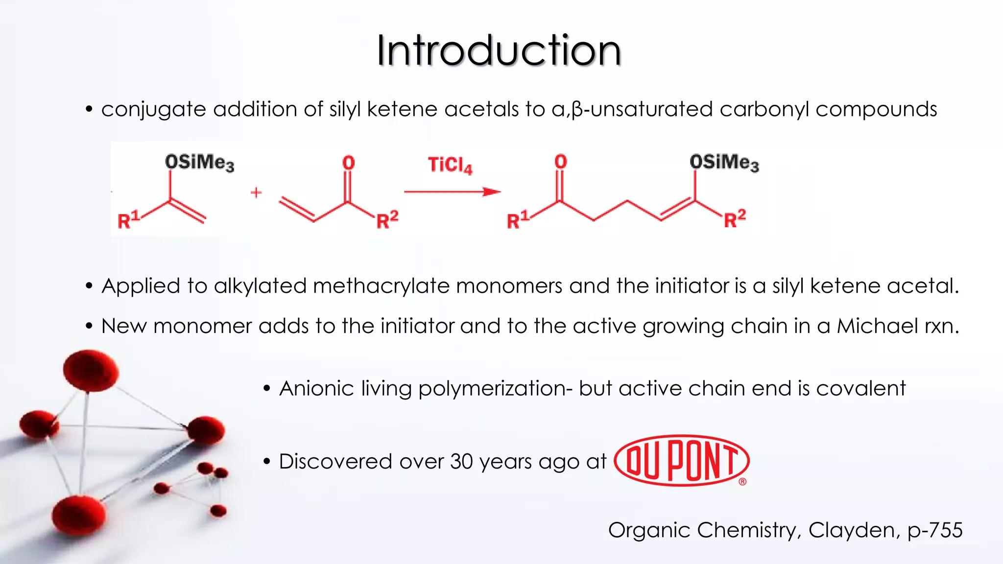 Introduction
• conjugate addition of silyl ketene acetals to α,β‐unsaturated carbonyl compounds
Organic Chemistry, Clayden, p-755
• Applied to alkylated methacrylate monomers and the initiator is a silyl ketene acetal.
• New monomer adds to the initiator and to the active growing chain in a Michael rxn.
• Discovered over 30 years ago at
• Anionic living polymerization- but active chain end is covalent
 