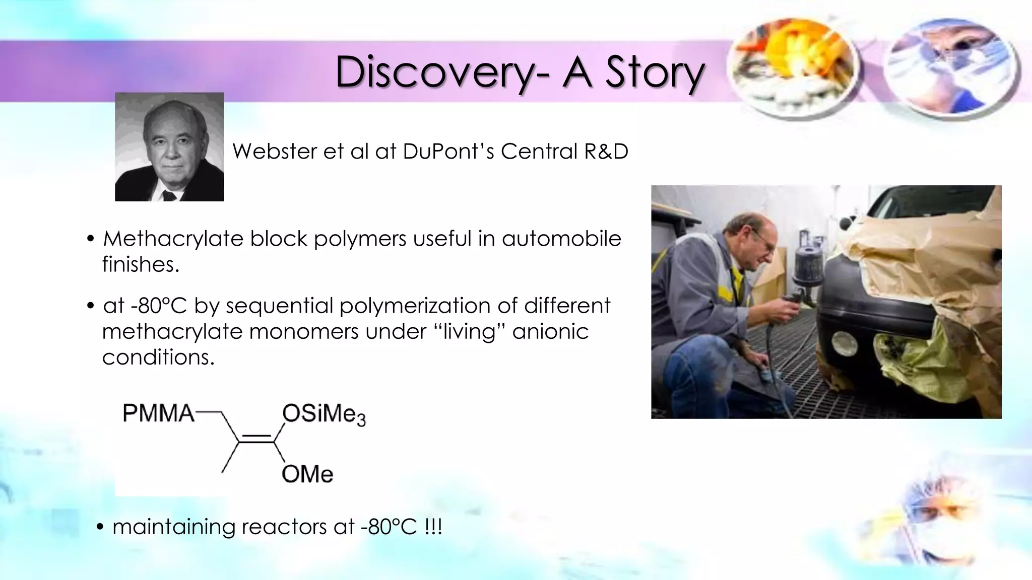 Discovery- A Story
Webster et al at DuPont’s Central R&D
• Methacrylate block polymers useful in automobile
finishes.
• at -80°C by sequential polymerization of different
methacrylate monomers under “living” anionic
conditions.
• maintaining reactors at -80°C !!!
 