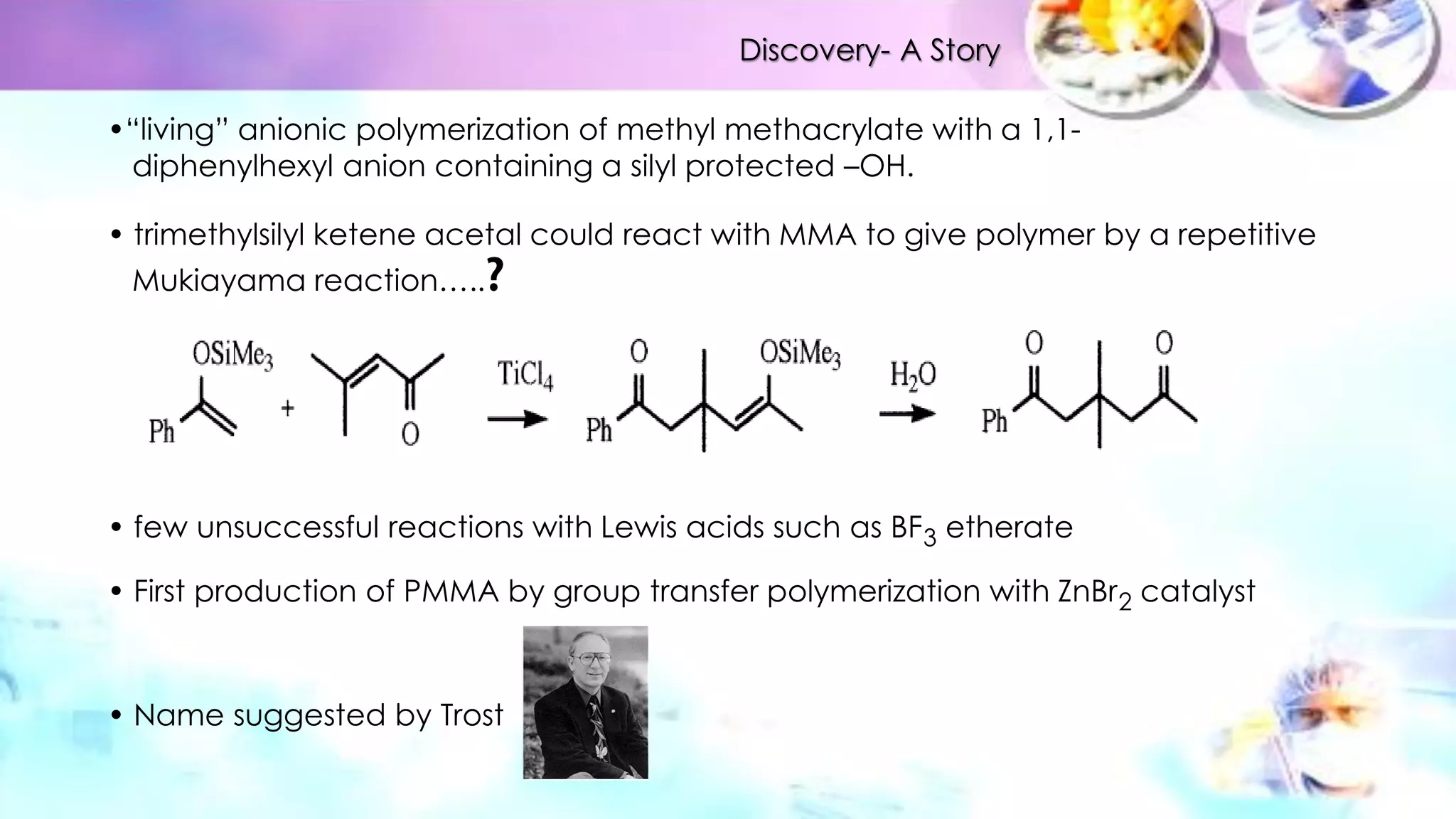 •“living” anionic polymerization of methyl methacrylate with a 1,1-
diphenylhexyl anion containing a silyl protected –OH.
• trimethylsilyl ketene acetal could react with MMA to give polymer by a repetitive
Mukiayama reaction…..
• few unsuccessful reactions with Lewis acids such as BF3 etherate
• First production of PMMA by group transfer polymerization with ZnBr2 catalyst
• Name suggested by Trost
Discovery- A Story
 