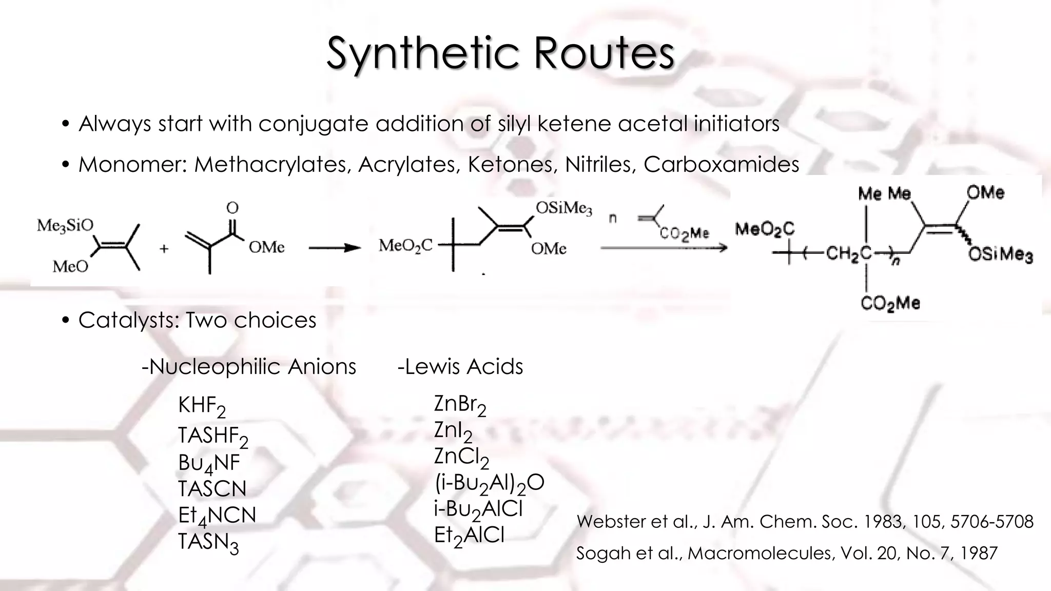 Synthetic Routes
• Always start with conjugate addition of silyl ketene acetal initiators
• Monomer: Methacrylates, Acrylates, Ketones, Nitriles, Carboxamides
-Nucleophilic Anions
KHF2
TASHF2
Bu4NF
TASCN
Et4NCN
TASN3
-Lewis Acids
ZnBr2
ZnI2
ZnCl2
(i-Bu2Al)2O
i-Bu2AlCl
Et2AlCl
Webster et al., J. Am. Chem. Soc. 1983, 105, 5706-5708
Sogah et al., Macromolecules, Vol. 20, No. 7, 1987
• Catalysts: Two choices
 