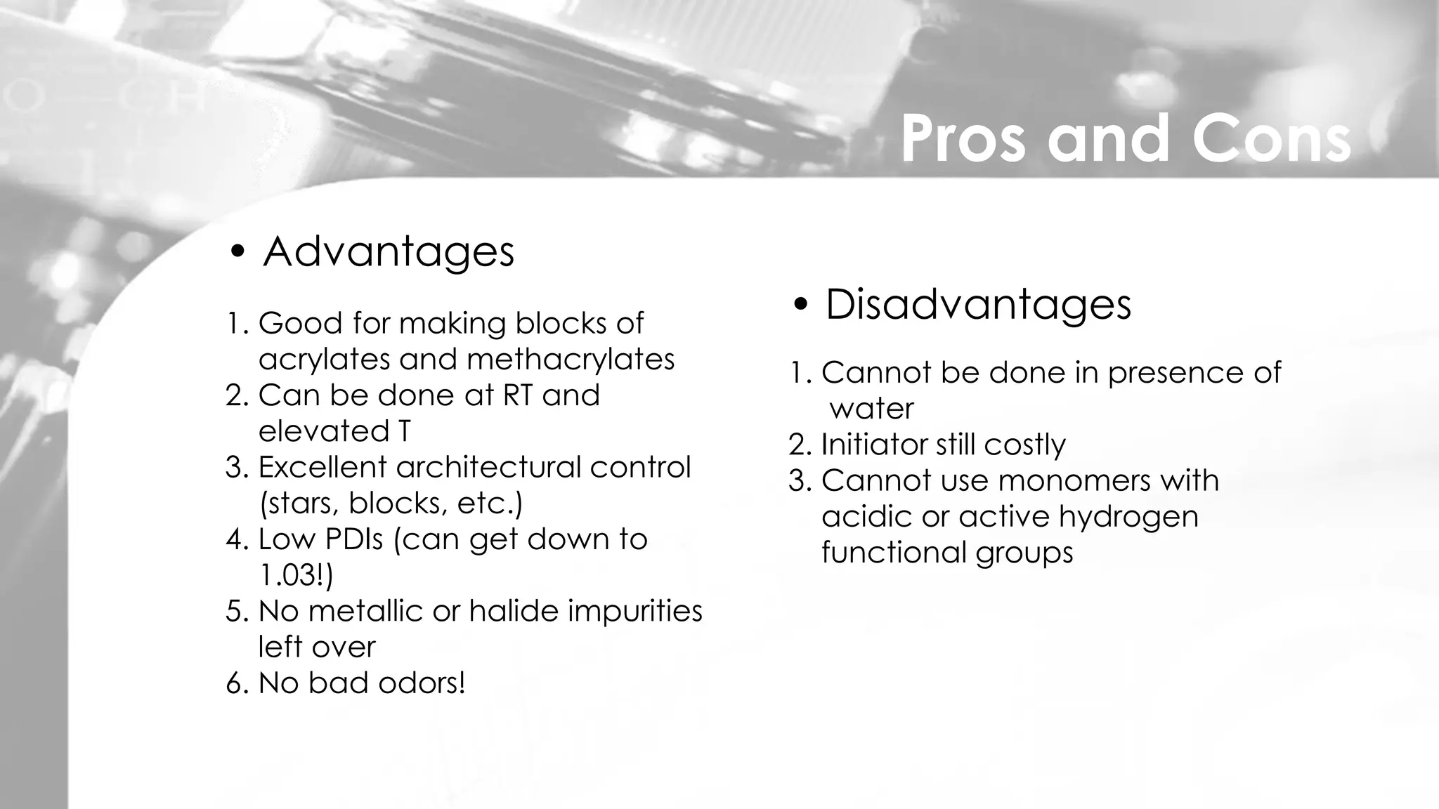 Pros and Cons
• Advantages
1. Good for making blocks of
acrylates and methacrylates
2. Can be done at RT and
elevated T
3. Excellent architectural control
(stars, blocks, etc.)
4. Low PDIs (can get down to
1.03!)
5. No metallic or halide impurities
left over
6. No bad odors!
• Disadvantages
1. Cannot be done in presence of
water
2. Initiator still costly
3. Cannot use monomers with
acidic or active hydrogen
functional groups
 