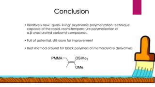 Conclusion
• Relatively new ‘quasi- living’ oxyanionic polymerization technique,
capable of the rapid, room-temperature polymerization of
α,β-unsaturated carbonyl compounds.
• Full of potential, still room for improvement
• Best method around for block polymers of methacrylate derivatives
 
