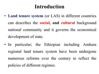 Introduction
• Land tenure system (or LAS) in different countries
can describes the social, and cultural background
national community and it governs the economical
development of state.
• In particular; the Ethiopian including Amhara
regional land tenure system have been undergone
numerous reforms over the century to reflect the
policies of different regimes.
 