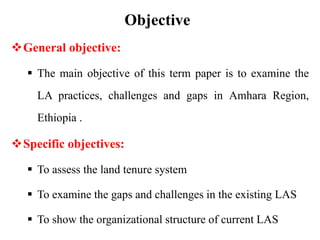 Objective
General objective:
 The main objective of this term paper is to examine the
LA practices, challenges and gaps in Amhara Region,
Ethiopia .
Specific objectives:
 To assess the land tenure system
 To examine the gaps and challenges in the existing LAS
 To show the organizational structure of current LAS
 