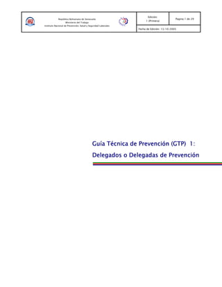 Edición:
            República Bolivariana de Venezuela                                             Pagina 1 de 29
                                                                     1 (Primera)
                   Ministerio del Trabajo
Instituto Nacional de Prevención, Salud y Seguridad Laborales
                                                                Fecha de Edición: 13/10/2005




                                            Guía Técnica de Prevención (GTP) 1:
                                            Delegados o Delegadas de Prevención
 