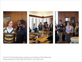 The ﬁrst GT Pride Reception leading up to Atlanta’s Pride Weekend
draws students, faculty, staff and alumni, over 100 in all.
 