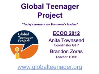 Global Teenager
     Project
 "Today's learners are Tomorrow's leaders"


                     ECOO 2012
                    Anita Townsend
                        Coordinator GTP

                     Brandon Zoras
                         Teacher TDSB


www.globalteenager.org
 