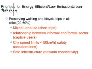 Priorities for Energy Efficient/Low EmissionUrban Transport Preserving walking and bicycle trips in all cities(20-60%) Mixed Landuse (short trips)  relationship between informal and formal sector (captive users) City speed limits < 50km/h( safety considerations) Safe infrastructure (network connectivity) 
