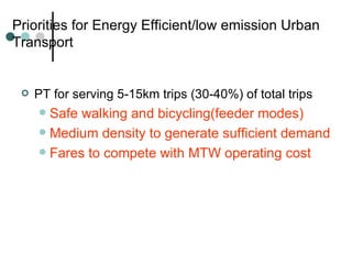 Priorities for Energy Efficient/low emission Urban Transport PT for serving 5-15km trips (30-40%) of total trips Safe walking and bicycling(feeder modes) Medium density to generate sufficient demand Fares to compete with MTW operating cost 