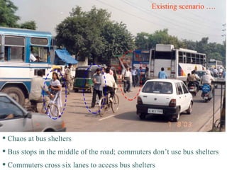 Existing scenario …. Chaos at bus shelters Bus stops in the middle of the road; commuters don’t use bus shelters Commuters cross six lanes to access bus shelters 