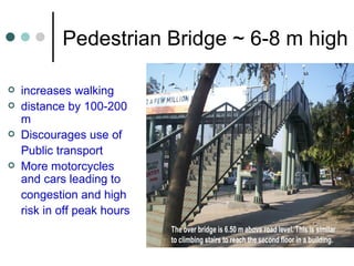 Pedestrian Bridge ~ 6-8 m high increases walking distance by 100-200 m Discourages use of Public transport  More motorcycles and cars leading to congestion and high risk in off peak hours 
