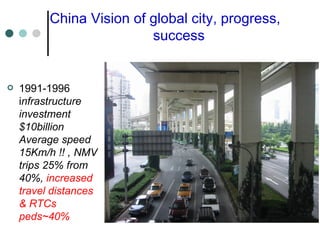 China Vision of global city, progress,  success 1991-1996 i nfrastructure investment $10billion Average speed 15Km/h !! , NMV trips 25% from 40%,  increased travel distances & RTCs peds~40% 