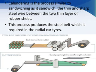 • Calendering is the process similar to
sandwiching as it sandwich the thin and sharp
steel wire between the two thin layer of
rubber sheet.
• This process produces the steel belt which is
required in the radial car tyres.
 