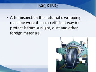 PACKING
• After inspection the automatic wrapping
machine wrap the in an efficient way to
protect it from sunlight, dust and other
foreign materials
 