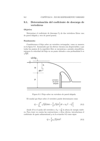 9-2 CAP´ITULO 9. FLUJO R ´APIDAMENTE VARIADO
9.1. Determinaci´on del coeﬁciente de descarga de
vertederos
Objetivo
Determinar el coeﬁciente de descarga Cd de dos vertederos libres: uno
de pared delgada y otro de pared gruesa.
Fundamento
Consideremos el ﬂujo sobre un vertedero rectangular, como se muestra
en la ﬁgura 9.1. Asumiendo que los efectos viscosos son despreciables y que
todos los puntos de la superﬁcie libre se encuentran a presi´on atmosf´erica,
entonces la velocidad del ﬂujo en un punto ubicado a una profundidad h es√
2gh.
Figura 9.1: Flujo sobre un vertedero de pared delgada
El caudal que ﬂuye sobre el vertedero puede determinarse como
Q =
H
h0
2ghBdh =
2
3
2gB (H + h0)
3
2 − h
3
2
0 (9.2)
donde B es el ancho del vertedero y h0 = v2
2g la altura de energ´ıa cin´eti-
ca. Para tener en cuenta las contracciones y otros efectos, introducimos el
coeﬁciente de gasto adimensional µ en la ecuaci´on 9.2 como sigue:
Q =
2
3
µ 2gBH
3
2 (9.3)
 