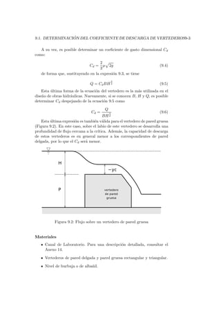 9.1. DETERMINACI ´ON DEL COEFICIENTE DE DESCARGA DE VERTEDEROS9-3
A su vez, es posible determinar un coeﬁciente de gasto dimensional Cd
como:
Cd =
2
3
µ 2g (9.4)
de forma que, sustituyendo en la expresi´on 9.3, se tiene
Q = CdBH
3
2 (9.5)
Esta ´ultima forma de la ecuaci´on del vertedero es la m´as utilizada en el
dise˜no de obras hidr´aulicas. Nuevamente, si se conocen B, H y Q, es posible
determinar Cd despejando de la ecuaci´on 9.5 como
Cd =
Q
BH
3
2
(9.6)
Esta ´ultima expresi´on es tambi´en v´alida para el vertedero de pared gruesa
(Figura 9.2). En este caso, sobre el labio de este vertedero se desarrolla una
profundidad de ﬂujo cercana a la cr´ıtica. Adem´as, la capacidad de descarga
de estos vertederos es en general menor a los correspondientes de pared
delgada, por lo que el Cd ser´a menor.
Figura 9.2: Flujo sobre un vertedero de pared gruesa
Materiales
Canal de Laboratorio. Para una descripci´on detallada, consultar el
Anexo 14.
Vertederos de pared delgada y pared gruesa rectangular y triangular.
Nivel de burbuja o de alba˜nil.
 