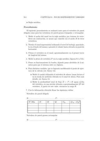 9-4 CAP´ITULO 9. FLUJO R ´APIDAMENTE VARIADO
Regla met´alica.
Procedimiento
El siguiente procedimiento se realizar´a tanto para el vertedero de pared
delgada como para los vertederos de pared gruesa triangular y rectangular.
1. Medir el ancho del canal con la regla met´alica; por tratarse de verte-
deros sin contracci´on, se asume que coincide con el ancho B de estos
vertederos.
2. Nivelar el canal experimental utilizando el nivel de burbuja, apoy´ando-
lo en el fondo del mismo y girando el volante hasta ubicarlo en posici´on
horizontal.
3. Ubicar el vertedero en el canal, aproximadamente en el primer tercio
de longitud del mismo.
4. Medir la altura de vertedero P con la regla met´alica (ﬁguras 9.1 y 9.2).
5. Poner en funcionamiento la bomba, dejando pasar alrededor de 2 mi-
nutos para que el sistema entre en r´egimen.
6. Para distintos caudales, que se lograr´an modiﬁcando el grado de aper-
tura de la v´alvula (ver Anexo 14):
Medir el caudal utilizando el vertedero de aforos: tomar lectura d
en la escala de medici´on ubicada en el canal de aforos. Para m´as
detalle, ver Anexo 14.
Medir la profundidad total de ﬂujo D = P + H aguas arriba
del vertedero, en una secci´on ubicada a aproximadamente 2P del
vertedero. A partir de este valor, encontrar la carga H.
7. Con la informaci´on obtenida llenar las siguientes tablas:
Vertedero de pared delgada
B : . . . . . . . . . . . . . . . . . . . . . . . . . . . . . . . P : . . . . . . . . . . . . . . . . . . . . . . . . . . . . . . .
N◦ Obs. D H Q Cdi Cdi − ¯Cd
2
Vertedero de pared gruesa rectangular
B : . . . . . . . . . . . . . . . . . . . . . . . . . . . . . . . P : . . . . . . . . . . . . . . . . . . . . . . . . . . . . . . .
 