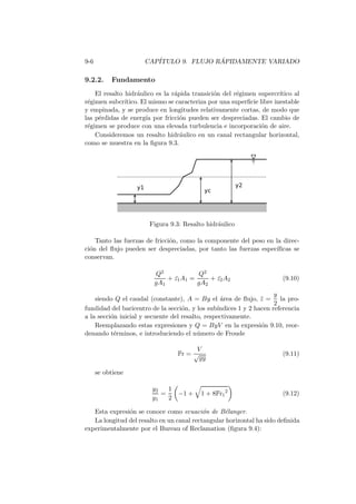 9-6 CAP´ITULO 9. FLUJO R ´APIDAMENTE VARIADO
9.2.2. Fundamento
El resalto hidr´aulico es la r´apida transici´on del r´egimen supercr´ıtico al
r´egimen subcr´ıtico. El mismo se caracteriza por una superﬁcie libre inestable
y empinada, y se produce en longitudes relativamente cortas, de modo que
las p´erdidas de energ´ıa por fricci´on pueden ser despreciadas. El cambio de
r´egimen se produce con una elevada turbulencia e incorporaci´on de aire.
Consideremos un resalto hidr´aulico en un canal rectangular horizontal,
como se muestra en la ﬁgura 9.3.
Figura 9.3: Resalto hidr´aulico
Tanto las fuerzas de fricci´on, como la componente del peso en la direc-
ci´on del ﬂujo pueden ser despreciadas, por tanto las fuerzas espec´ıﬁcas se
conservan.
Q2
gA1
+ ¯z1A1 =
Q2
gA2
+ ¯z2A2 (9.10)
siendo Q el caudal (constante), A = By el ´area de ﬂujo, ¯z =
y
2
la pro-
fundidad del baricentro de la secci´on, y los sub´ındices 1 y 2 hacen referencia
a la secci´on inicial y secuente del resalto, respectivamente.
Reemplazando estas expresiones y Q = ByV en la expresi´on 9.10, reor-
denando t´erminos, e introduciendo el n´umero de Froude
Fr =
V
√
gy
(9.11)
se obtiene
y2
y1
=
1
2
−1 + 1 + 8Fr1
2
(9.12)
Esta expresi´on se conoce como ecuaci´on de B´elanger.
La longitud del resalto en un canal rectangular horizontal ha sido deﬁnida
experimentalmente por el Bureau of Reclamation (ﬁgura 9.4):
 