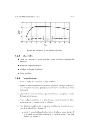 9.2. RESALTO HIDR ´AULICO 9-7
Figura 9.4: Longitud de un resalto hidr´aulico
9.2.3. Materiales
Canal de Laboratorio. Para una descripci´on detallada, consultar el
Anexo 14.
Vertedero de pared delgada.
Nivel de burbuja o de alba˜nil.
Regla met´alica.
9.2.4. Procedimiento
1. Medir el ancho del canal con la regla met´alica.
2. Nivelar el canal experimental utilizando el nivel de burbuja, apoy´ando-
lo en el fondo del mismo y girando el volante hasta ubicarlo en posici´on
horizontal.
3. Ubicar el vertedero en el canal, aproximadamente en el primer cuarto
de longitud del mismo.
4. Poner en funcionamiento la bomba, dejando pasar alrededor de 2 mi-
nutos para que el sistema entre en r´egimen.
5. Para distintos caudales, que se lograr´an modiﬁcando el grado de aper-
tura de la v´alvula (ver Anexo 14):
Medir el caudal utilizando el vertedero de aforos: tomar lectura d
en la escala de medici´on ubicada en el canal de aforos. Para m´as
detalle, ver Anexo 14.
 