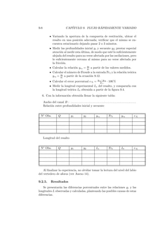 9-8 CAP´ITULO 9. FLUJO R ´APIDAMENTE VARIADO
Variando la apertura de la compuerta de restituci´on, ubicar el
resalto en una posici´on adecuada; veriﬁcar que el mismo se en-
cuentra estacionario dejando pasar 2 o 3 minutos.
Medir las profundidades inicial y1 y secuente y2; prestar especial
atenci´on al medir esta ´ultima, de modo que est´e lo suﬁcientemente
alejada del resalto para no verse afectada por las oscilaciones, pero
lo suﬁcientemente cercana al mismo para no verse afectada por
la fricci´on.
Calcular la relaci´on yre = y2
y1
a partir de los valores medidos.
Calcular el n´umero de Froude a la entrada Fr1 y la relaci´on te´orica
yrt = y2
y1
a partir de la ecuaci´on 9.12.
Calcular el error porcentual e% = yre−yrt
yre
· 100 %
Medir la longitud experimental Le del resalto, y compararla con
la longitud te´orica Lt obtenida a partir de la ﬁgura 9.4.
6. Con la informaci´on obtenida llenar la siguiente tabla:
Ancho del canal B : . . . . . . . . . . . . . . . . . . . . . . . . . . . . . . . . . . . . . . . . . . . . . . . . . .
Relaci´on entre profundidades inicial y secuente
N◦ Obs. Q y1 y2 yre Fr1 yrt e%
Longitud del resalto
N◦ Obs. Q y1 y2 Le Fr1 Lt e%
Al ﬁnalizar la experiencia, no olvidar tomar la lectura del nivel del labio
del vertedero de aforos (ver Anexo 14).
9.2.5. Resultados
Se presentar´an las diferencias porcentuales entre las relaciones yr y las
longitudes L observadas y calculadas, planteando las posibles causas de estas
diferencias.
 