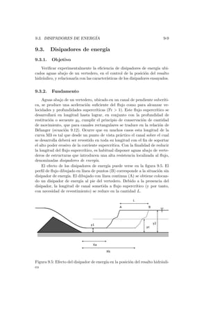 9.3. DISIPADORES DE ENERG´IA 9-9
9.3. Disipadores de energ´ıa
9.3.1. Objetivo
Veriﬁcar experimentalmente la eﬁciencia de disipadores de energ´ıa ubi-
cados aguas abajo de un vertedero, en el control de la posici´on del resalto
hidr´aulico, y relacionarla con las caracter´ısticas de los disipadores ensayados.
9.3.2. Fundamento
Aguas abajo de un vertedero, ubicado en un canal de pendiente subcr´ıti-
ca, se produce una aceleraci´on suﬁciente del ﬂujo como para alcanzar ve-
locidades y profundidades supercr´ıticas (Fr > 1). Este ﬂujo supercr´ıtico se
desarrollar´a en longitud hasta lograr, en conjunto con la profundidad de
restituci´on o secuente y2, cumplir el principio de conservaci´on de cantidad
de movimiento, que para canales rectangulares se traduce en la relaci´on de
B´elanger (ecuaci´on 9.12). Ocurre que en muchos casos esta longitud de la
curva M3 es tal que desde un punto de vista pr´actico el canal sobre el cual
se desarrolla deber´a ser revestido en toda su longitud con el ﬁn de soportar
el alto poder erosivo de la corriente supercr´ıtica. Con la ﬁnalidad de reducir
la longitud del ﬂujo supercr´ıtico, es habitual disponer aguas abajo de verte-
deros de estructuras que introducen una alta resistencia localizada al ﬂujo,
denominadas disipadores de energ´ıa.
El efecto de los disipadores de energ´ıa puede verse en la ﬁgura 9.5. El
perﬁl de ﬂujo dibujado en l´ınea de puntos (B) corresponde a la situaci´on sin
disipador de energ´ıa. El dibujado con l´ınea continua (A) se obtiene colocan-
do un disipador de energ´ıa al pie del vertedero. Debido a la presencia del
disipador, la longitud de canal sometida a ﬂujo supercr´ıtico (y por tanto,
con necesidad de revestimiento) se reduce en la cantidad L.
Figura 9.5: Efecto del disipador de energ´ıa en la posici´on del resalto hidr´auli-
co
 