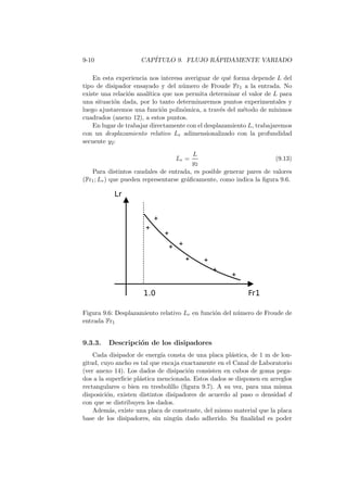 9-10 CAP´ITULO 9. FLUJO R ´APIDAMENTE VARIADO
En esta experiencia nos interesa averiguar de qu´e forma depende L del
tipo de disipador ensayado y del n´umero de Froude Fr1 a la entrada. No
existe una relaci´on anal´ıtica que nos permita determinar el valor de L para
una situaci´on dada, por lo tanto determinaremos puntos experimentales y
luego ajustaremos una funci´on polin´omica, a trav´es del m´etodo de m´ınimos
cuadrados (anexo 12), a estos puntos.
En lugar de trabajar directamente con el desplazamiento L, trabajaremos
con un desplazamiento relativo Lr adimensionalizado con la profundidad
secuente y2:
Lr =
L
y2
(9.13)
Para distintos caudales de entrada, es posible generar pares de valores
(Fr1; Lr) que pueden representarse gr´aﬁcamente, como indica la ﬁgura 9.6.
Figura 9.6: Desplazamiento relativo Lr en funci´on del n´umero de Froude de
entrada Fr1
9.3.3. Descripci´on de los disipadores
Cada disipador de energ´ıa consta de una placa pl´astica, de 1 m de lon-
gitud, cuyo ancho es tal que encaja exactamente en el Canal de Laboratorio
(ver anexo 14). Los dados de disipaci´on consisten en cubos de goma pega-
dos a la superﬁcie pl´astica mencionada. Estos dados se disponen en arreglos
rectangulares o bien en tresbolillo (ﬁgura 9.7). A su vez, para una misma
disposici´on, existen distintos disipadores de acuerdo al paso o densidad d
con que se distribuyen los dados.
Adem´as, existe una placa de constraste, del mismo material que la placa
base de los disipadores, sin ning´un dado adherido. Su ﬁnalidad es poder
 